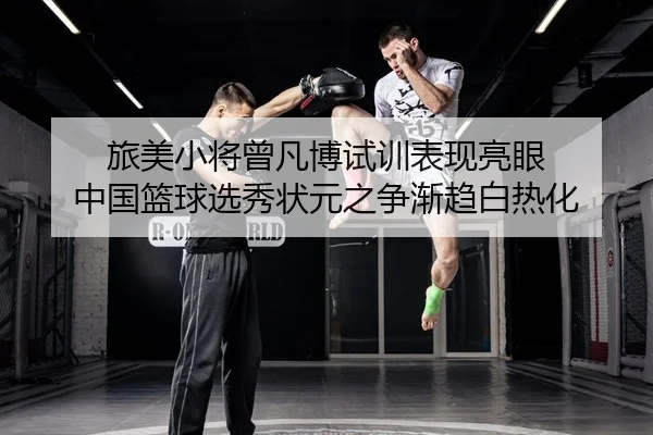 旅美小将曾凡博试训表现亮眼 中国篮球选秀状元之争渐趋白热化